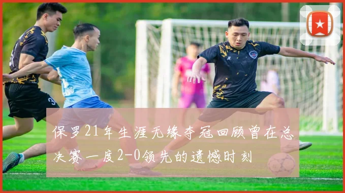 保罗21年生涯无缘夺冠回顾曾在总决赛一度2-0领先的遗憾时刻