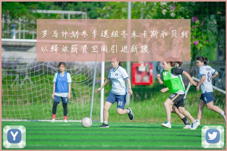 罗马计划冬季退租齐米卡斯和贝利以释放薪资空间引进新援