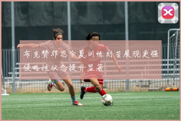 布克赞邓恩今夏训练刻苦展现更强侵略性状态提升显著