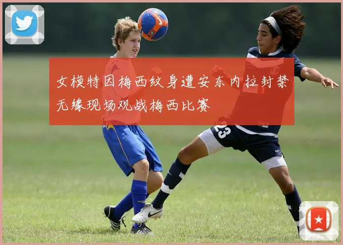 女模特因梅西纹身遭安东内拉封禁无缘现场观战梅西比赛