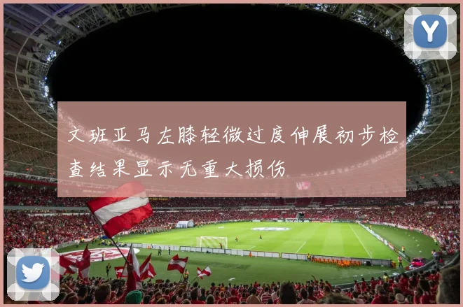 文班亚马左膝轻微过度伸展初步检查结果显示无重大损伤
