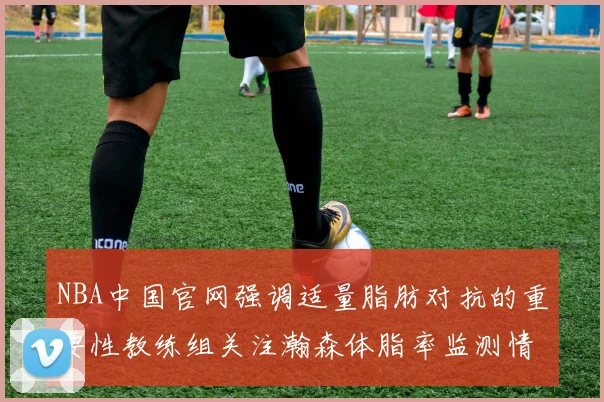 NBA中国官网强调适量脂肪对抗的重要性教练组关注瀚森体脂率监测情况