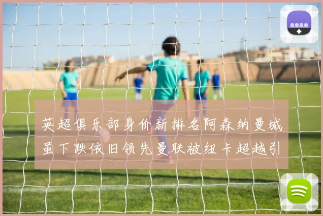 英超俱乐部身价新排名阿森纳曼城虽下跌依旧领先曼联被纽卡超越引关注
