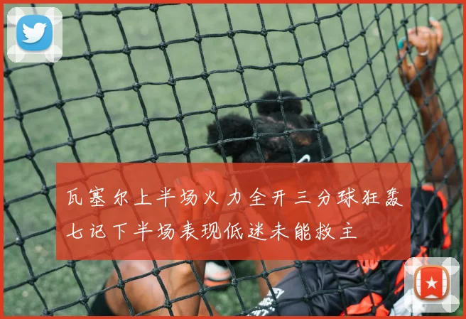 瓦塞尔上半场火力全开三分球狂轰七记下半场表现低迷未能救主