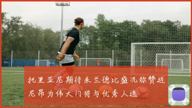 托里亚尼期待米兰德比盛况称赞迈尼昂为伟大门将与优秀人选