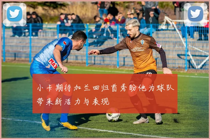 小卡期待加兰回归首秀盼他为球队带来新活力与表现