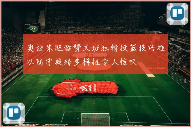 奥拉朱旺称赞文班独特投篮技巧难以防守旋转多样性令人惊叹