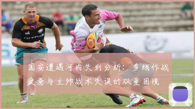 国安遭遇河内失利分析：多线作战疲惫与主帅战术失误的双重困境