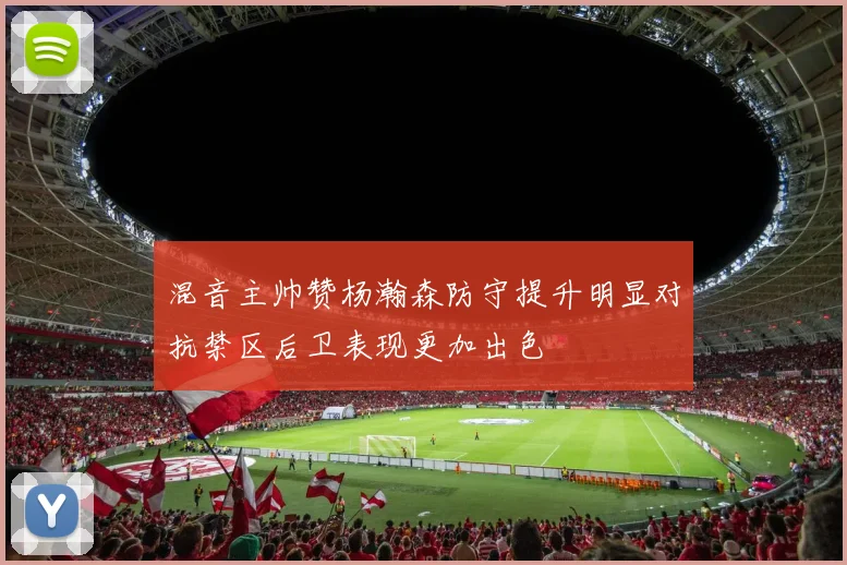 混音主帅赞杨瀚森防守提升明显对抗禁区后卫表现更加出色