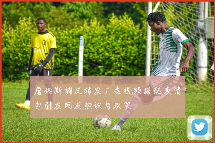 詹姆斯调皮转发广告视频搭配表情包引发网友热议与欢笑