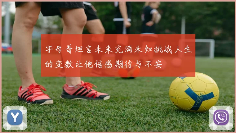 字母哥坦言未来充满未知挑战人生的变数让他倍感期待与不安