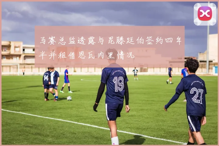 马赛总监透露与昆滕廷伯签约四年半并租借恩瓦内里情况