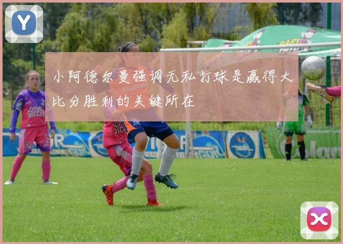 小阿德尔曼强调无私打球是赢得大比分胜利的关键所在