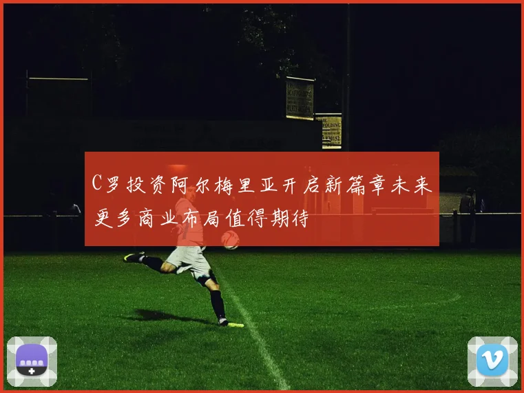 C罗投资阿尔梅里亚开启新篇章未来更多商业布局值得期待