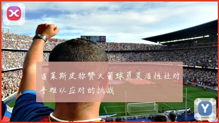 吉莱斯皮称赞火箭球员灵活性让对手难以应对的挑战