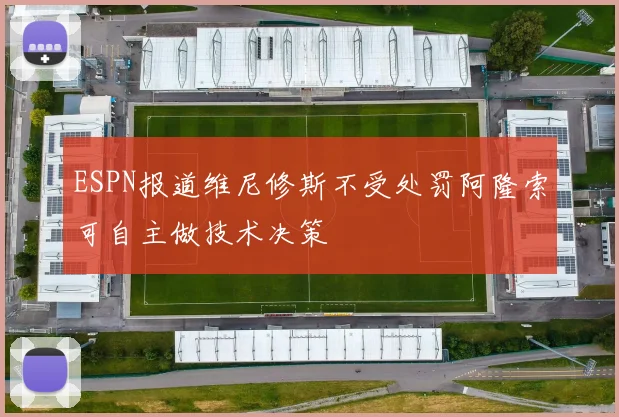 ESPN报道维尼修斯不受处罚阿隆索可自主做技术决策