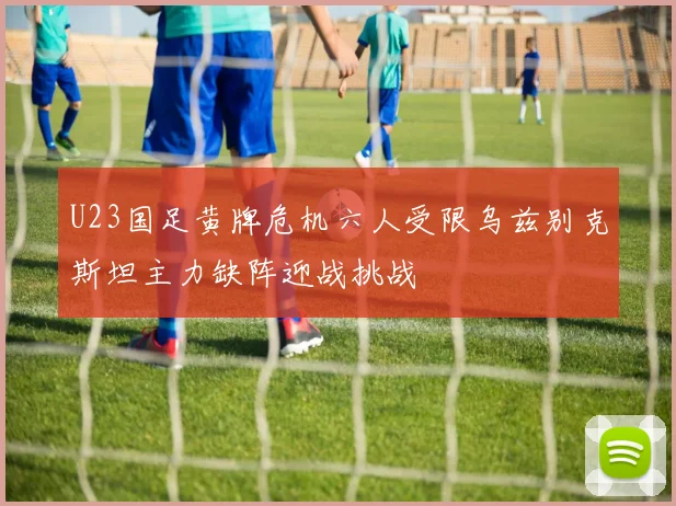 U23国足黄牌危机六人受限乌兹别克斯坦主力缺阵迎战挑战