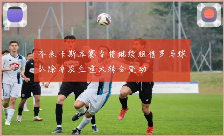 齐米卡斯本赛季将继续租借罗马球队除非发生重大转会变动