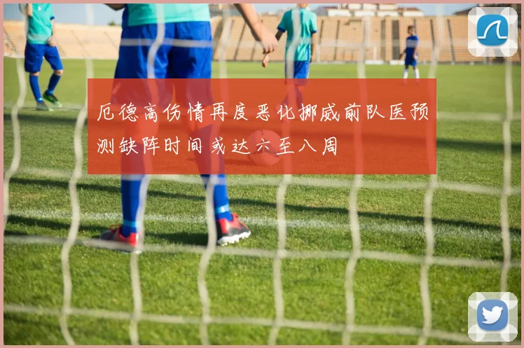 厄德高伤情再度恶化挪威前队医预测缺阵时间或达六至八周