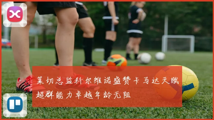 莱切总监科尔维诺盛赞卡马达天赋超群能力卓越年龄无阻