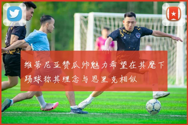 维蒂尼亚赞瓜帅魅力希望在其麾下踢球称其理念与恩里克相似