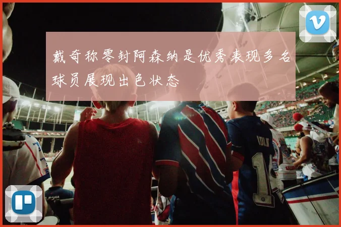 戴奇称零封阿森纳是优秀表现多名球员展现出色状态