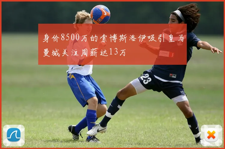 身价8500万的索博斯洛伊吸引皇马曼城关注周薪达13万