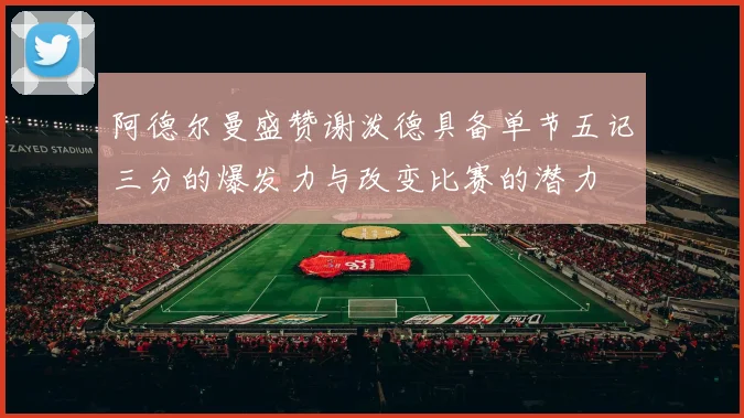 阿德尔曼盛赞谢泼德具备单节五记三分的爆发力与改变比赛的潜力