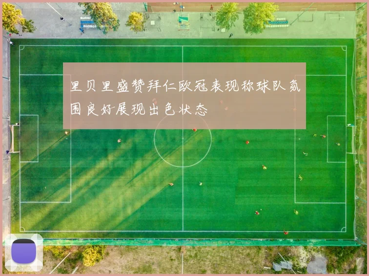 里贝里盛赞拜仁欧冠表现称球队氛围良好展现出色状态