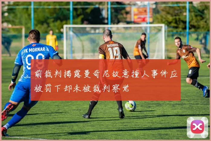 前裁判揭露曼奇尼故意撞人事件应被罚下却未被裁判察觉