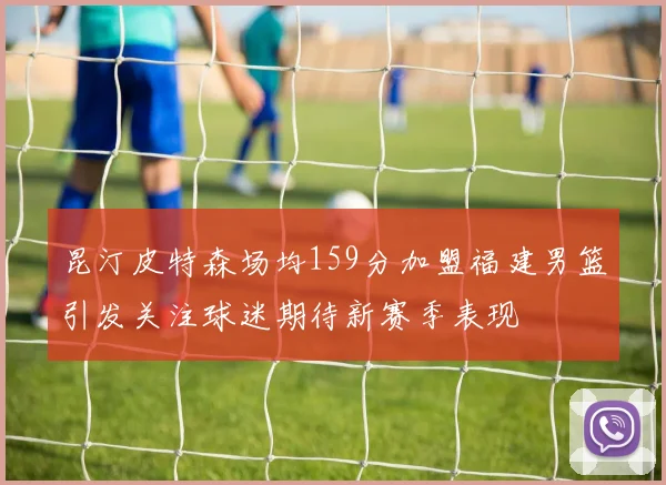 昆汀皮特森场均159分加盟福建男篮引发关注球迷期待新赛季表现