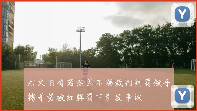 尤文旧将若热因不满裁判判罚做手铐手势被红牌罚下引发争议