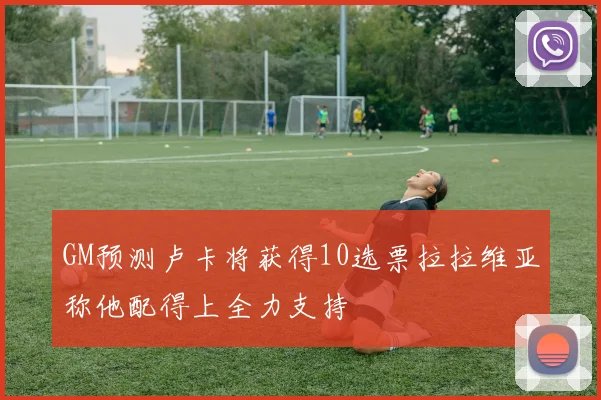 GM预测卢卡将获得10选票拉拉维亚称他配得上全力支持