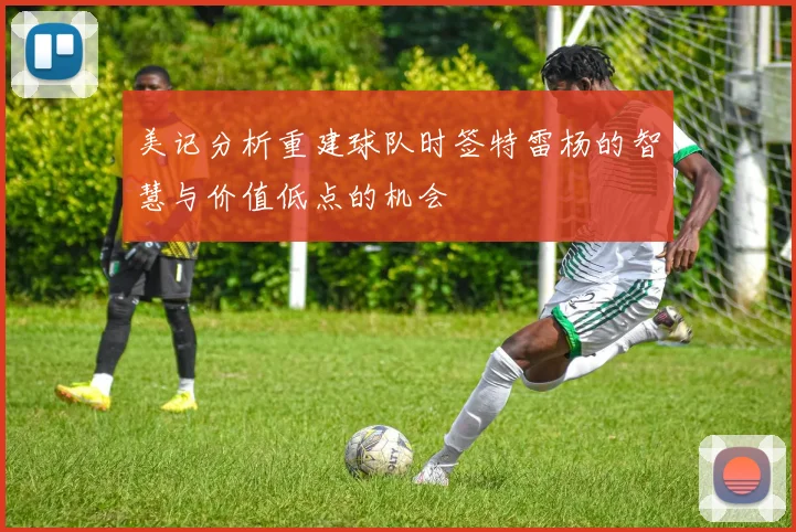 美记分析重建球队时签特雷杨的智慧与价值低点的机会